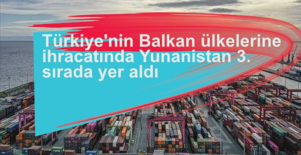 Türkiye'nin Balkan ülkelerine ihracatında Yunanistan 3. Sırada yer aldı